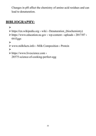 Changes in pH affect the chemistry of amino acid residues and can
lead to denaturation.
BIBLIOGRAPHY:
⮚
⮚https://en.wikipedia.org › wiki › Denaturation_(biochemistry)
⮚https://www.education.ne.gov › wp-content › uploads › 2017/07 ›
64-Eggs
⮚
⮚www.milkfacts.info › Milk Composition › Protein
⮚
⮚https://www.livescience.com ›
28575-science-of-cooking-perfect-egg
22
 