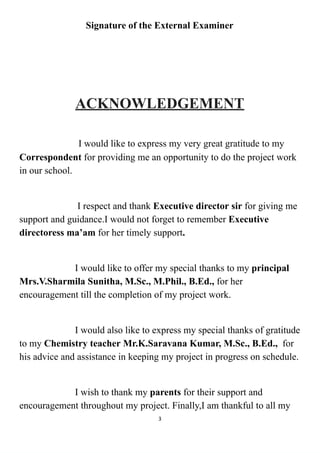 Signature of the External Examiner
ACKNOWLEDGEMENT
I would like to express my very great gratitude to my
Correspondent for providing me an opportunity to do the project work
in our school.
I respect and thank Executive director sir for giving me
support and guidance.I would not forget to remember Executive
directoress ma’am for her timely support.
I would like to offer my special thanks to my principal
Mrs.V.Sharmila Sunitha, M.Sc., M.Phil., B.Ed., for her
encouragement till the completion of my project work.
I would also like to express my special thanks of gratitude
to my Chemistry teacher Mr.K.Saravana Kumar, M.Sc., B.Ed., for
his advice and assistance in keeping my project in progress on schedule.
I wish to thank my parents for their support and
encouragement throughout my project. Finally,I am thankful to all my
3
 