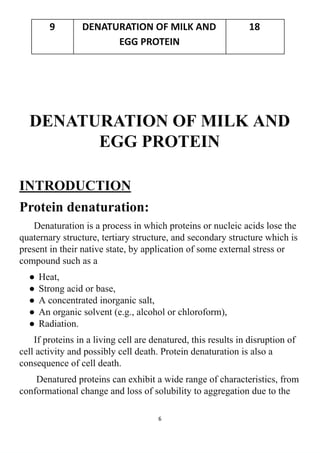 DENATURATION OF MILK AND
EGG PROTEIN
INTRODUCTION
Protein denaturation:
Denaturation is a process in which proteins or nucleic acids lose the
quaternary structure, tertiary structure, and secondary structure which is
present in their native state, by application of some external stress or
compound such as a
● Heat,
● Strong acid or base,
● A concentrated inorganic salt,
● An organic solvent (e.g., alcohol or chloroform),
● Radiation.
If proteins in a living cell are denatured, this results in disruption of
cell activity and possibly cell death. Protein denaturation is also a
consequence of cell death.
Denatured proteins can exhibit a wide range of characteristics, from
conformational change and loss of solubility to aggregation due to the
6
9 DENATURATION OF MILK AND
EGG PROTEIN
18
 