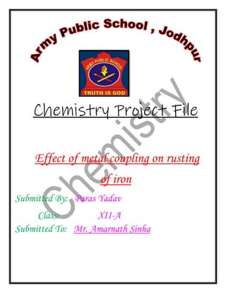 Chemistry Project File
Effect of metal coupling on rusting
of iron
Submitted By: Paras Yadav
Class: XII-A
Submitted To: Mr. Amarnath Sinha
 