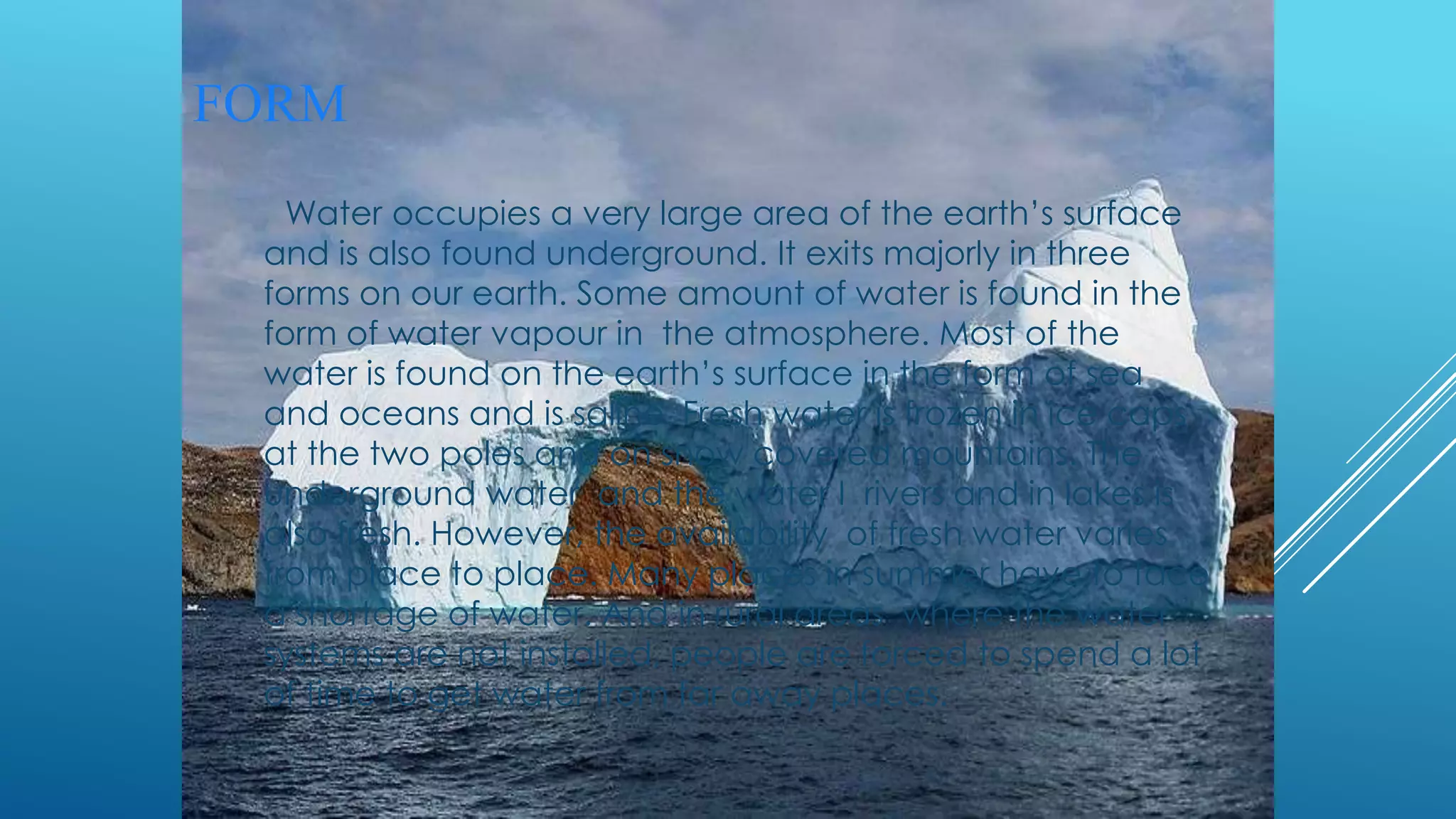 Water occupies a very large area of the earth’s surface
and is also found underground. It exits majorly in three
forms on our earth. Some amount of water is found in the
form of water vapour in the atmosphere. Most of the
water is found on the earth’s surface in the form of sea
and oceans and is saline. Fresh water is frozen in ice caps
at the two poles and on snow covered mountains. The
underground water and the water I rivers and in lakes is
also fresh. However, the availability of fresh water varies
from place to place. Many places in summer have to face
a shortage of water. And in rural areas where the water
systems are not installed, people are forced to spend a lot
of time to get water from far away places.
FORM
 