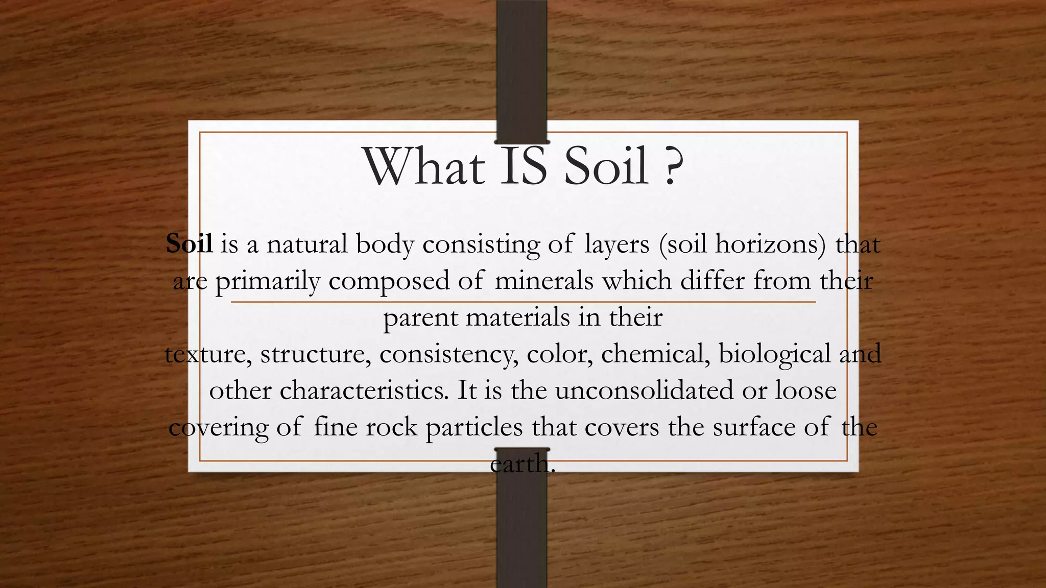 What IS Soil ?
Soil is a natural body consisting of layers (soil horizons) that
are primarily composed of minerals which differ from their
parent materials in their
texture, structure, consistency, color, chemical, biological and
other characteristics. It is the unconsolidated or loose
covering of fine rock particles that covers the surface of the
earth.
 