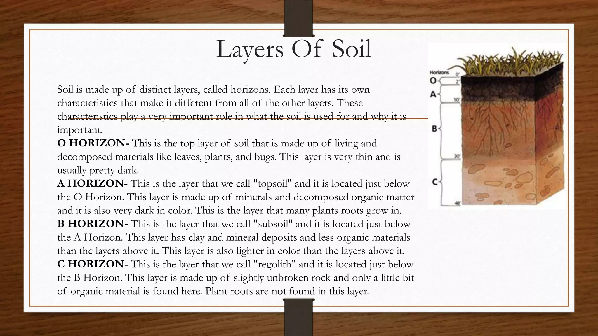 Layers Of Soil
Soil is made up of distinct layers, called horizons. Each layer has its own
characteristics that make it different from all of the other layers. These
characteristics play a very important role in what the soil is used for and why it is
important.
O HORIZON- This is the top layer of soil that is made up of living and
decomposed materials like leaves, plants, and bugs. This layer is very thin and is
usually pretty dark.
A HORIZON- This is the layer that we call "topsoil" and it is located just below
the O Horizon. This layer is made up of minerals and decomposed organic matter
and it is also very dark in color. This is the layer that many plants roots grow in.
B HORIZON- This is the layer that we call "subsoil" and it is located just below
the A Horizon. This layer has clay and mineral deposits and less organic materials
than the layers above it. This layer is also lighter in color than the layers above it.
C HORIZON- This is the layer that we call "regolith" and it is located just below
the B Horizon. This layer is made up of slightly unbroken rock and only a little bit
of organic material is found here. Plant roots are not found in this layer.
 
