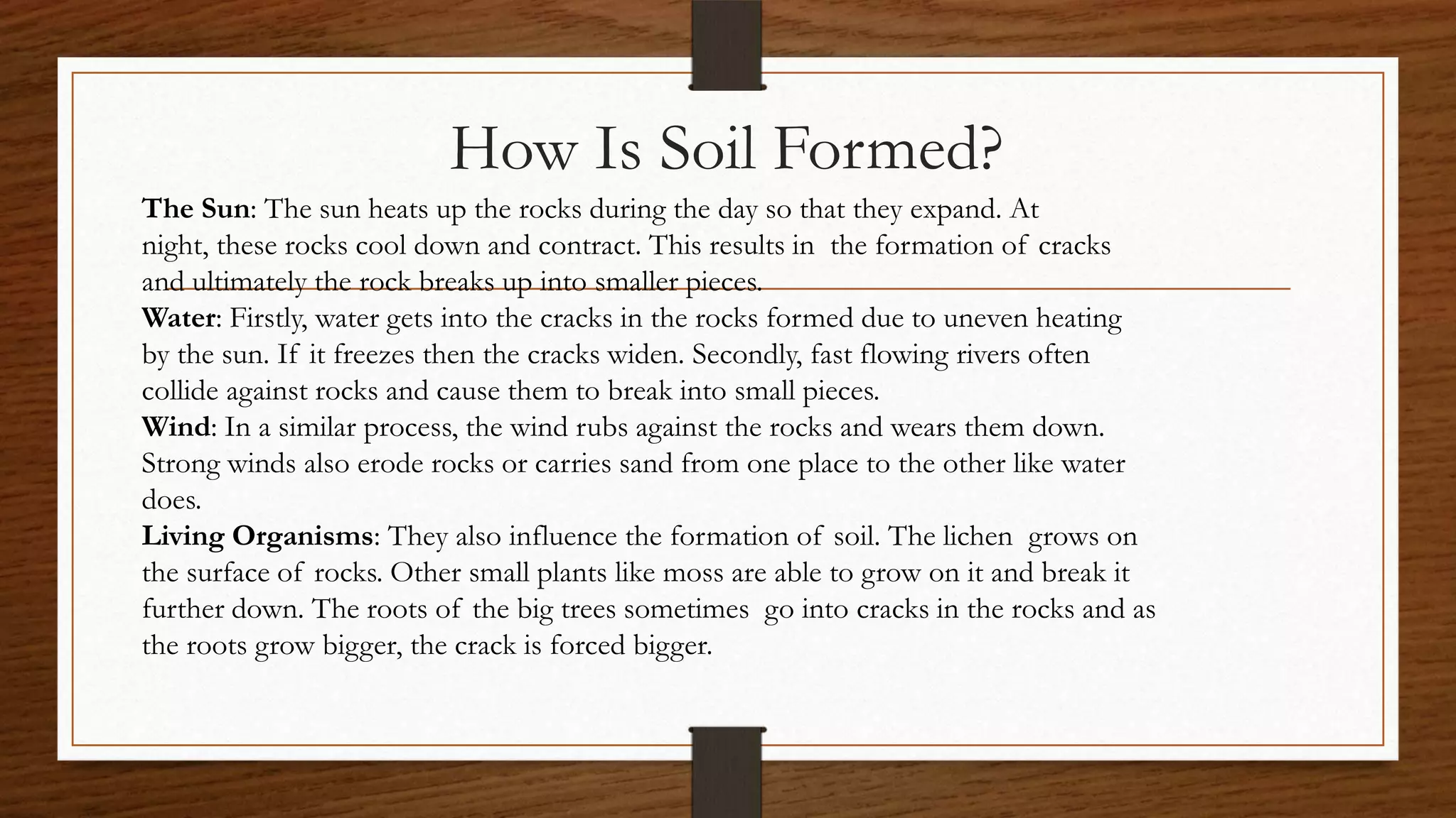 How Is Soil Formed?
The Sun: The sun heats up the rocks during the day so that they expand. At
night, these rocks cool down and contract. This results in the formation of cracks
and ultimately the rock breaks up into smaller pieces.
Water: Firstly, water gets into the cracks in the rocks formed due to uneven heating
by the sun. If it freezes then the cracks widen. Secondly, fast flowing rivers often
collide against rocks and cause them to break into small pieces.
Wind: In a similar process, the wind rubs against the rocks and wears them down.
Strong winds also erode rocks or carries sand from one place to the other like water
does.
Living Organisms: They also influence the formation of soil. The lichen grows on
the surface of rocks. Other small plants like moss are able to grow on it and break it
further down. The roots of the big trees sometimes go into cracks in the rocks and as
the roots grow bigger, the crack is forced bigger.
 