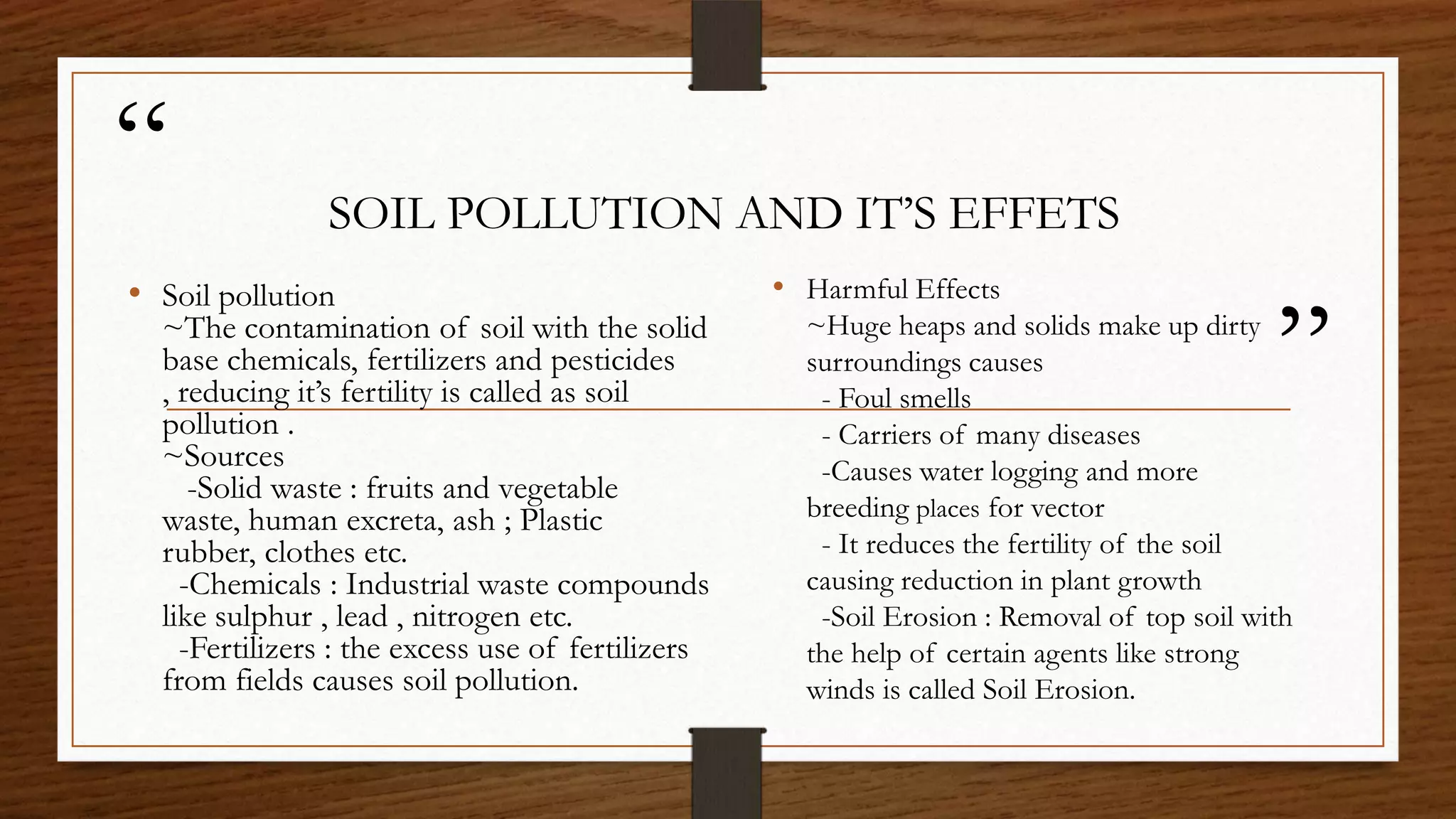 “
”
SOIL POLLUTION AND IT’S EFFETS
• Harmful Effects
~Huge heaps and solids make up dirty
surroundings causes
- Foul smells
- Carriers of many diseases
-Causes water logging and more
breeding places for vector
- It reduces the fertility of the soil
causing reduction in plant growth
-Soil Erosion : Removal of top soil with
the help of certain agents like strong
winds is called Soil Erosion.
• Soil pollution
~The contamination of soil with the solid
base chemicals, fertilizers and pesticides
, reducing it’s fertility is called as soil
pollution .
~Sources
-Solid waste : fruits and vegetable
waste, human excreta, ash ; Plastic
rubber, clothes etc.
-Chemicals : Industrial waste compounds
like sulphur , lead , nitrogen etc.
-Fertilizers : the excess use of fertilizers
from fields causes soil pollution.
 
