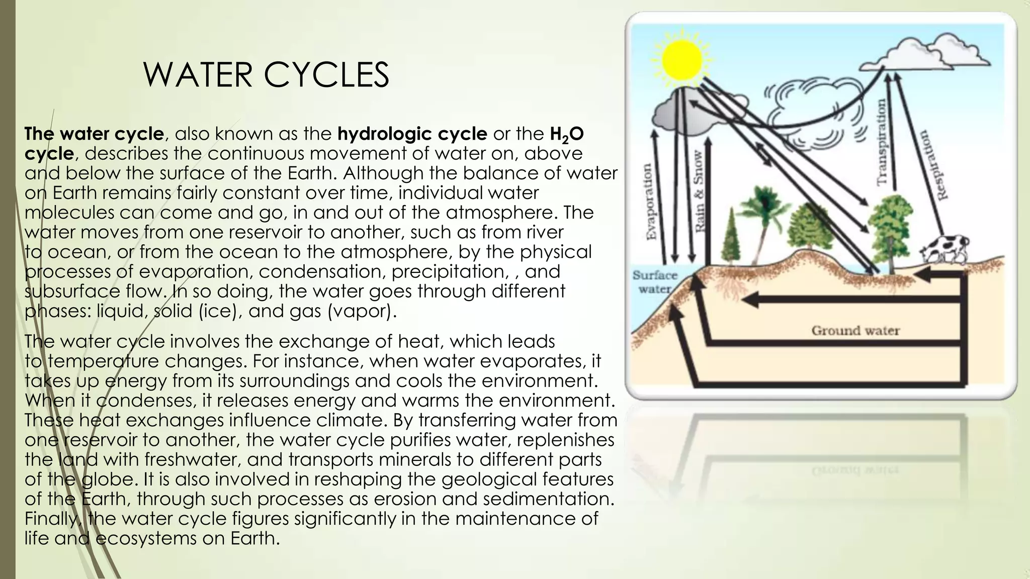 WATER CYCLES
The water cycle, also known as the hydrologic cycle or the H2O
cycle, describes the continuous movement of water on, above
and below the surface of the Earth. Although the balance of water
on Earth remains fairly constant over time, individual water
molecules can come and go, in and out of the atmosphere. The
water moves from one reservoir to another, such as from river
to ocean, or from the ocean to the atmosphere, by the physical
processes of evaporation, condensation, precipitation, , and
subsurface flow. In so doing, the water goes through different
phases: liquid, solid (ice), and gas (vapor).
The water cycle involves the exchange of heat, which leads
to temperature changes. For instance, when water evaporates, it
takes up energy from its surroundings and cools the environment.
When it condenses, it releases energy and warms the environment.
These heat exchanges influence climate. By transferring water from
one reservoir to another, the water cycle purifies water, replenishes
the land with freshwater, and transports minerals to different parts
of the globe. It is also involved in reshaping the geological features
of the Earth, through such processes as erosion and sedimentation.
Finally, the water cycle figures significantly in the maintenance of
life and ecosystems on Earth.
 