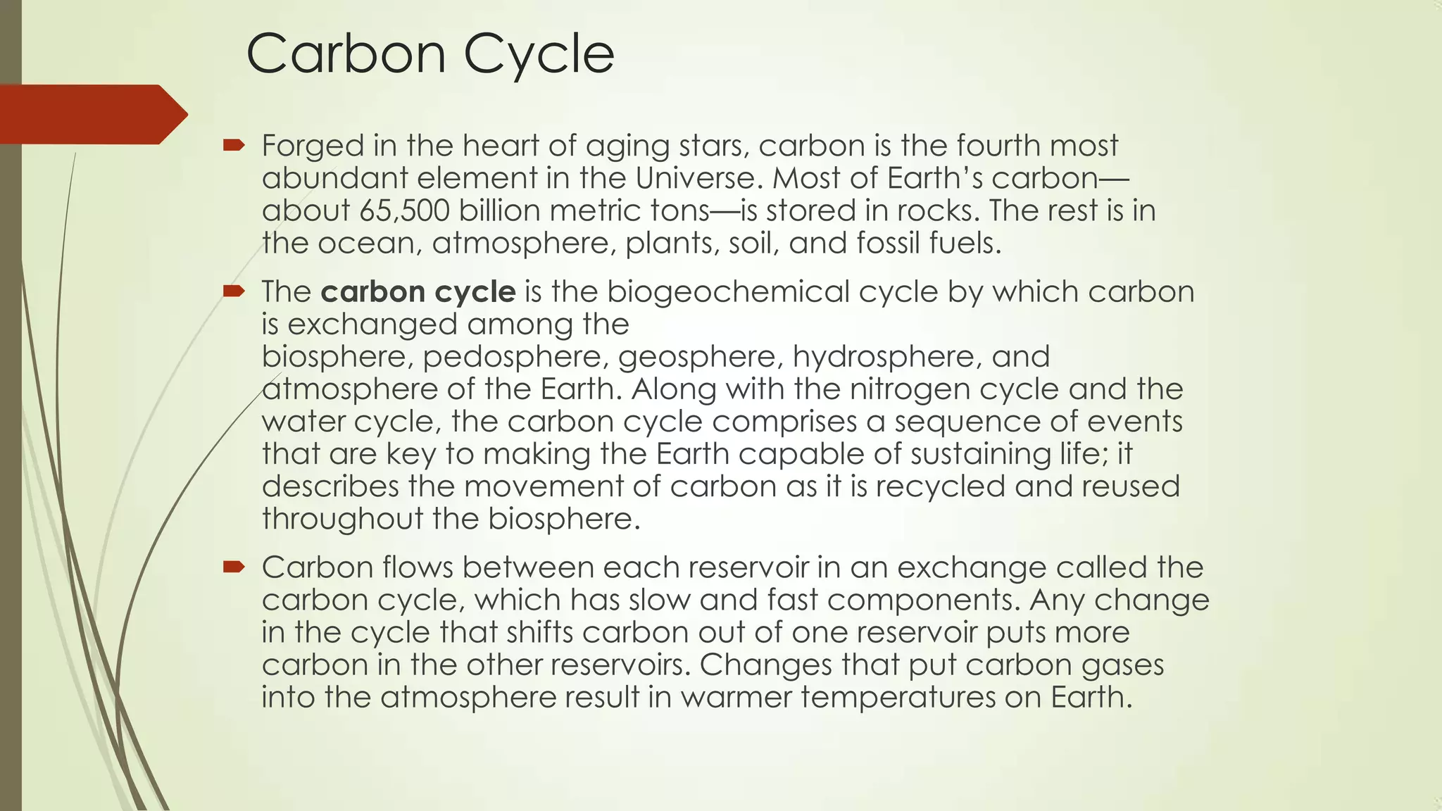 Carbon Cycle
 Forged in the heart of aging stars, carbon is the fourth most
abundant element in the Universe. Most of Earth’s carbon—
about 65,500 billion metric tons—is stored in rocks. The rest is in
the ocean, atmosphere, plants, soil, and fossil fuels.
 The carbon cycle is the biogeochemical cycle by which carbon
is exchanged among the
biosphere, pedosphere, geosphere, hydrosphere, and
atmosphere of the Earth. Along with the nitrogen cycle and the
water cycle, the carbon cycle comprises a sequence of events
that are key to making the Earth capable of sustaining life; it
describes the movement of carbon as it is recycled and reused
throughout the biosphere.
 Carbon flows between each reservoir in an exchange called the
carbon cycle, which has slow and fast components. Any change
in the cycle that shifts carbon out of one reservoir puts more
carbon in the other reservoirs. Changes that put carbon gases
into the atmosphere result in warmer temperatures on Earth.
 