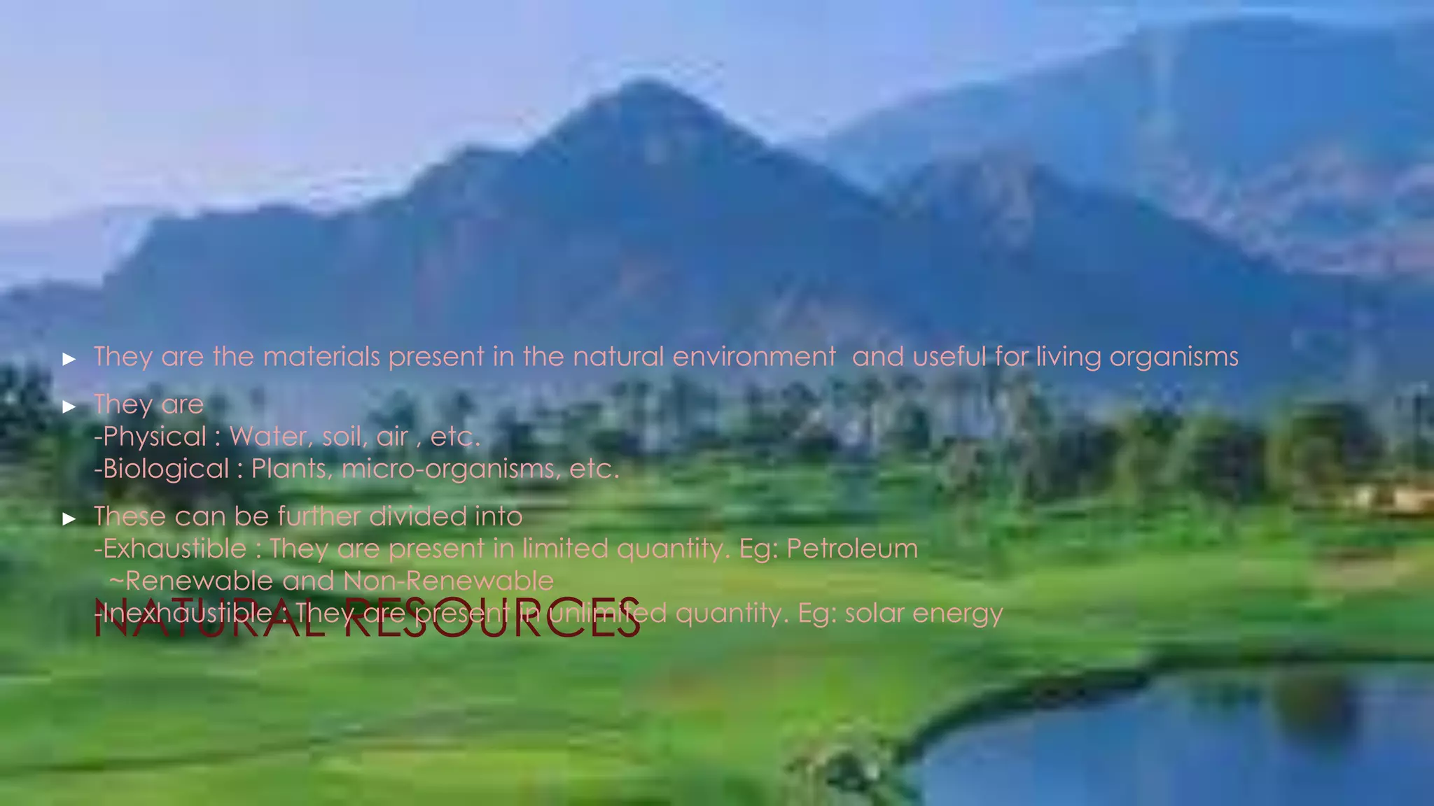 NATURAL RESOURCES
► They are the materials present in the natural environment and useful for living organisms
► They are
-Physical : Water, soil, air , etc.
-Biological : Plants, micro-organisms, etc.
► These can be further divided into
-Exhaustible : They are present in limited quantity. Eg: Petroleum
~Renewable and Non-Renewable
-Inexhaustible : They are present in unlimited quantity. Eg: solar energy
 