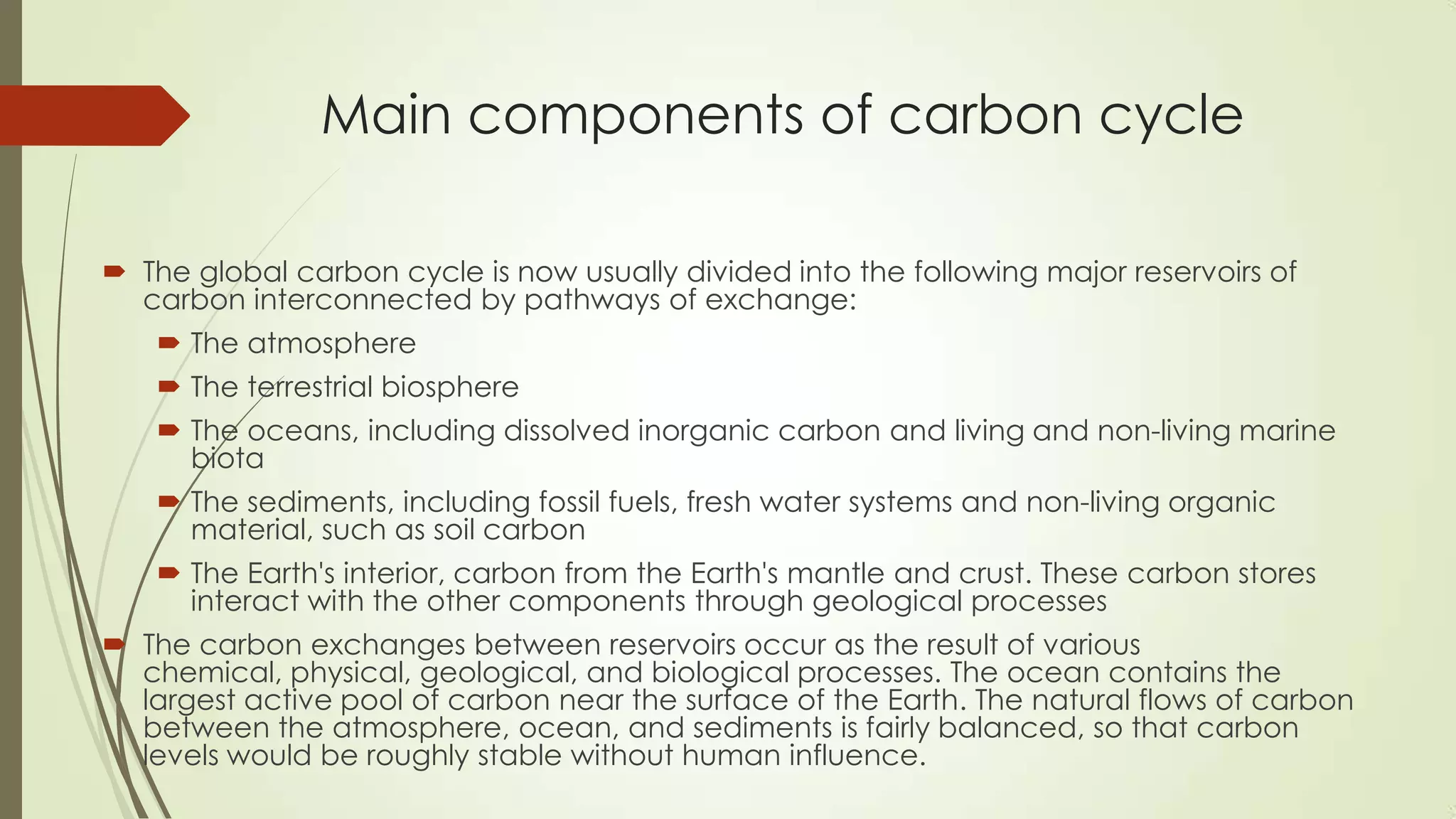 Main components of carbon cycle
 The global carbon cycle is now usually divided into the following major reservoirs of
carbon interconnected by pathways of exchange:
 The atmosphere
 The terrestrial biosphere
 The oceans, including dissolved inorganic carbon and living and non-living marine
biota
 The sediments, including fossil fuels, fresh water systems and non-living organic
material, such as soil carbon
 The Earth's interior, carbon from the Earth's mantle and crust. These carbon stores
interact with the other components through geological processes
 The carbon exchanges between reservoirs occur as the result of various
chemical, physical, geological, and biological processes. The ocean contains the
largest active pool of carbon near the surface of the Earth. The natural flows of carbon
between the atmosphere, ocean, and sediments is fairly balanced, so that carbon
levels would be roughly stable without human influence.
 