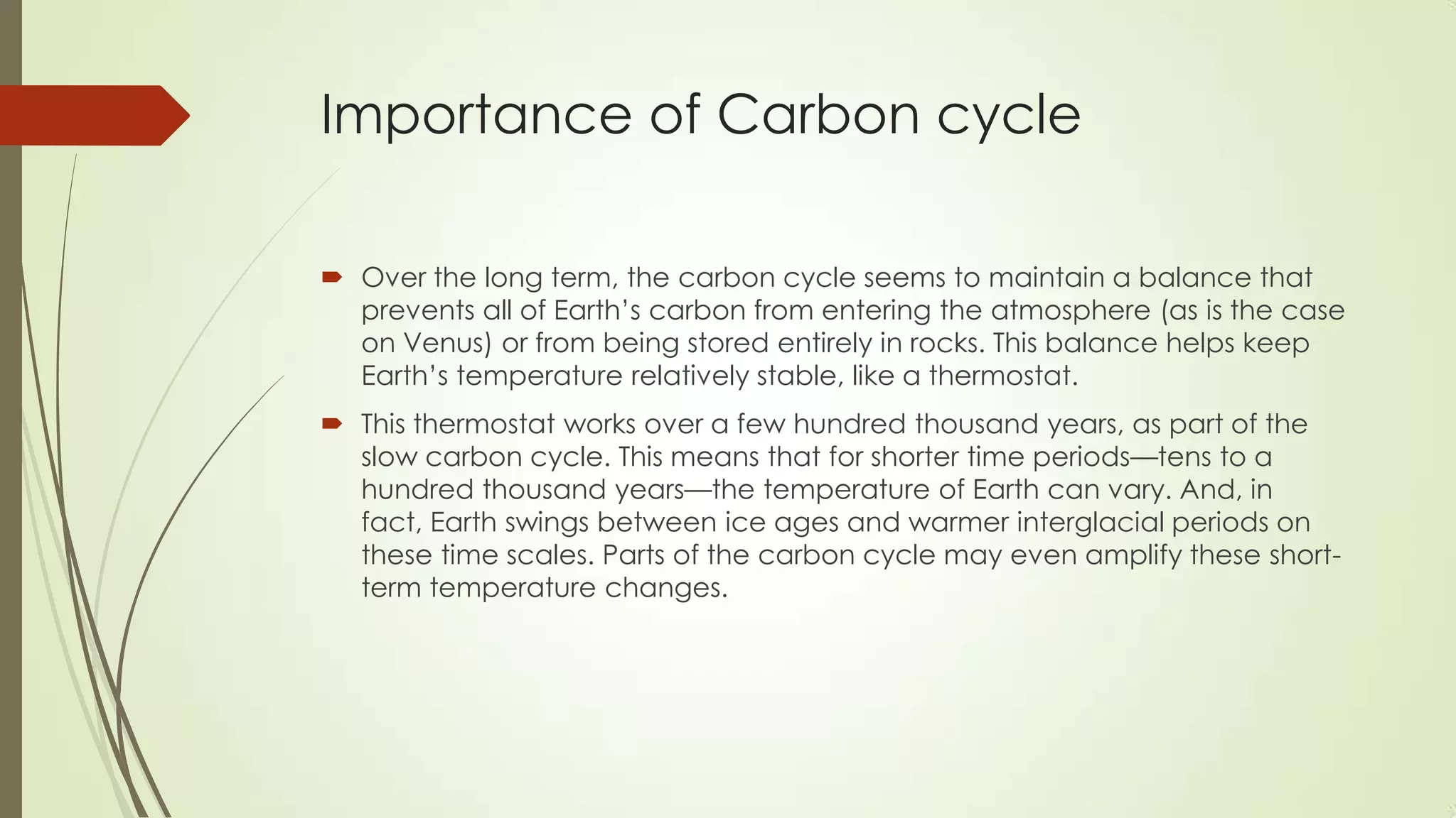 Importance of Carbon cycle
 Over the long term, the carbon cycle seems to maintain a balance that
prevents all of Earth’s carbon from entering the atmosphere (as is the case
on Venus) or from being stored entirely in rocks. This balance helps keep
Earth’s temperature relatively stable, like a thermostat.
 This thermostat works over a few hundred thousand years, as part of the
slow carbon cycle. This means that for shorter time periods—tens to a
hundred thousand years—the temperature of Earth can vary. And, in
fact, Earth swings between ice ages and warmer interglacial periods on
these time scales. Parts of the carbon cycle may even amplify these short-
term temperature changes.
 