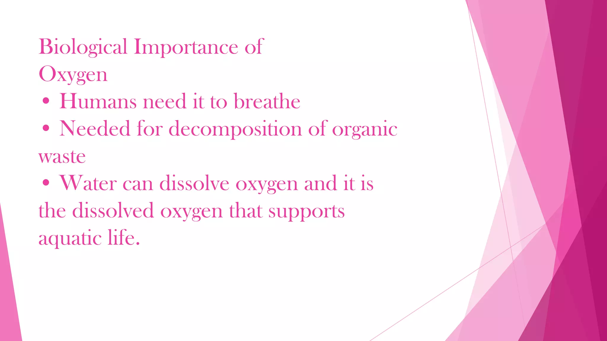 Biological Importance of
Oxygen
• Humans need it to breathe
• Needed for decomposition of organic
waste
• Water can dissolve oxygen and it is
the dissolved oxygen that supports
aquatic life.
 