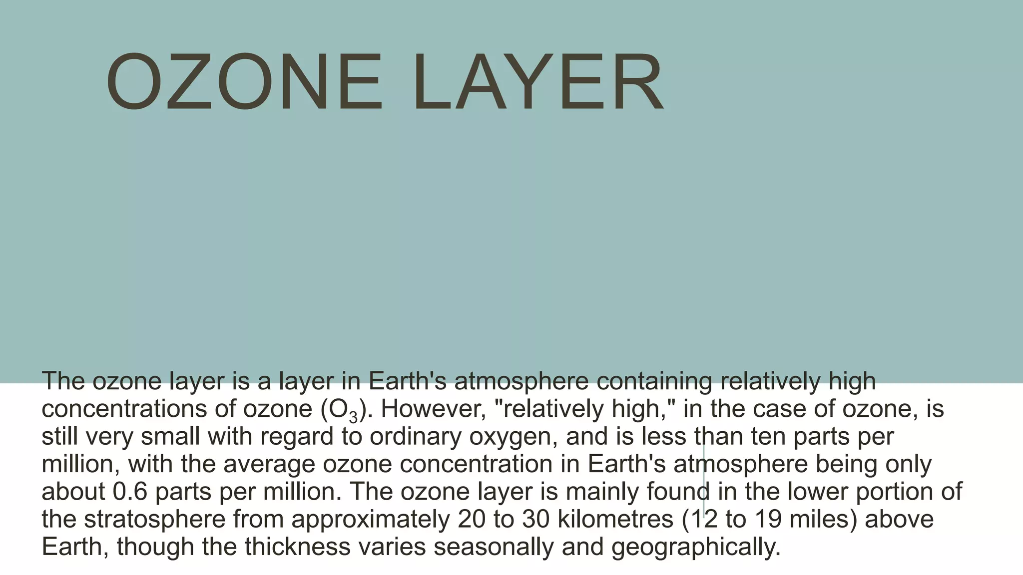 OZONE LAYER
The ozone layer is a layer in Earth's atmosphere containing relatively high
concentrations of ozone (O3). However, "relatively high," in the case of ozone, is
still very small with regard to ordinary oxygen, and is less than ten parts per
million, with the average ozone concentration in Earth's atmosphere being only
about 0.6 parts per million. The ozone layer is mainly found in the lower portion of
the stratosphere from approximately 20 to 30 kilometres (12 to 19 miles) above
Earth, though the thickness varies seasonally and geographically.
 