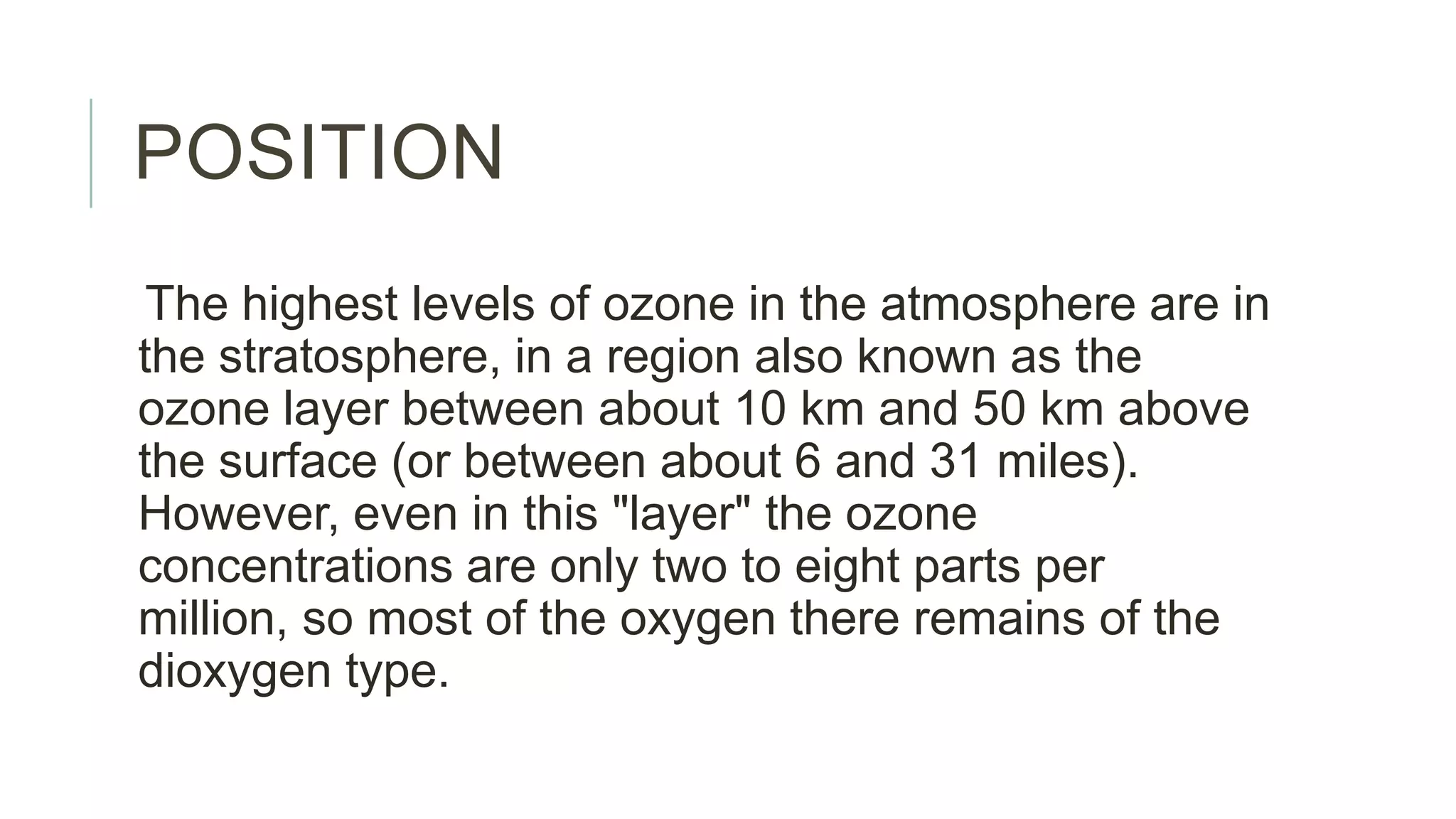 POSITION
The highest levels of ozone in the atmosphere are in
the stratosphere, in a region also known as the
ozone layer between about 10 km and 50 km above
the surface (or between about 6 and 31 miles).
However, even in this "layer" the ozone
concentrations are only two to eight parts per
million, so most of the oxygen there remains of the
dioxygen type.
 
