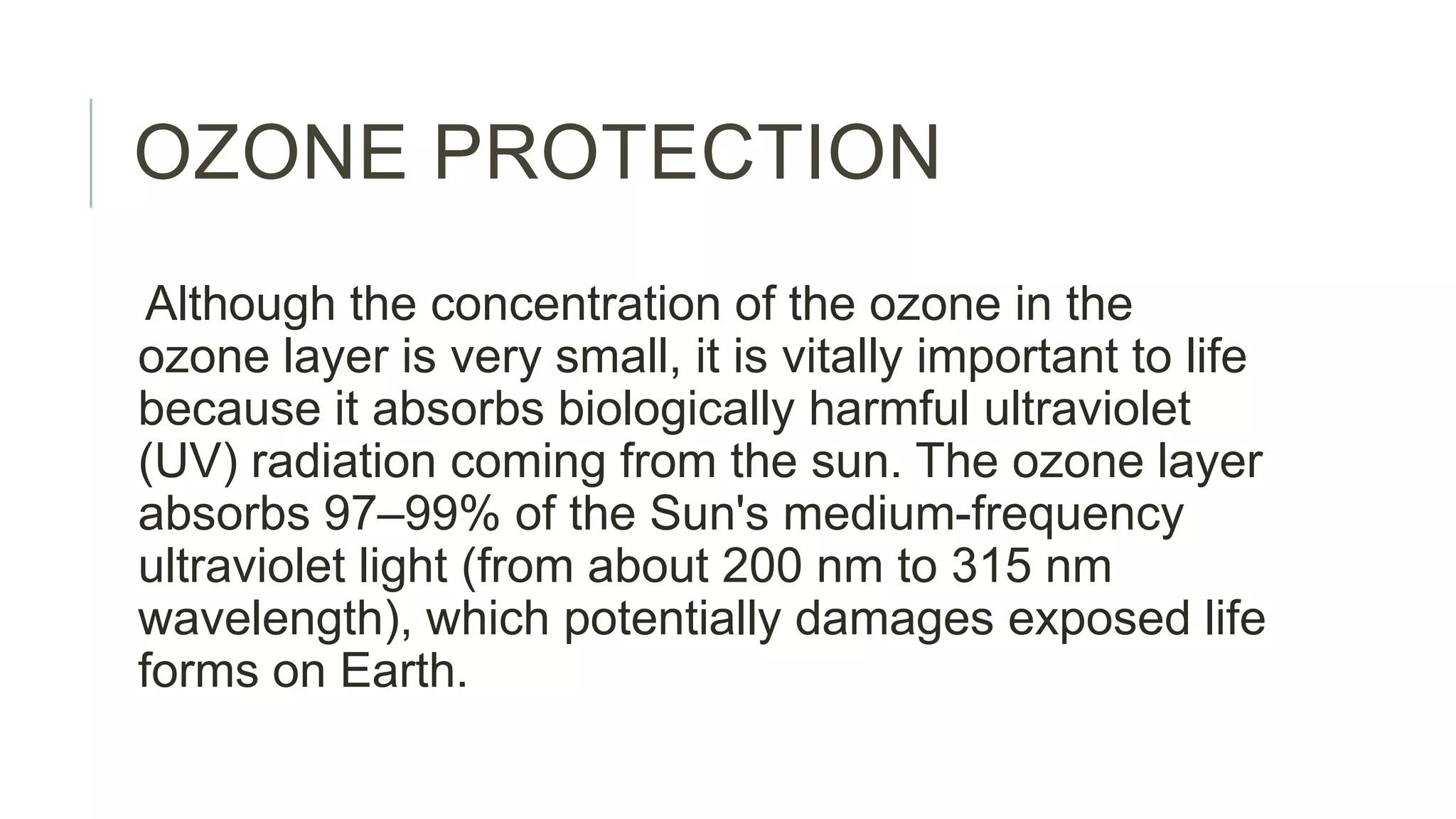 OZONE PROTECTION
Although the concentration of the ozone in the
ozone layer is very small, it is vitally important to life
because it absorbs biologically harmful ultraviolet
(UV) radiation coming from the sun. The ozone layer
absorbs 97–99% of the Sun's medium-frequency
ultraviolet light (from about 200 nm to 315 nm
wavelength), which potentially damages exposed life
forms on Earth.
 