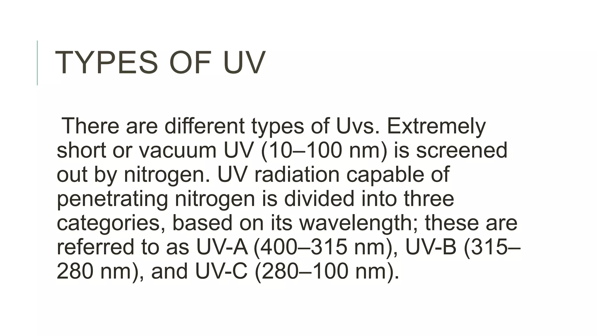 TYPES OF UV
There are different types of Uvs. Extremely
short or vacuum UV (10–100 nm) is screened
out by nitrogen. UV radiation capable of
penetrating nitrogen is divided into three
categories, based on its wavelength; these are
referred to as UV-A (400–315 nm), UV-B (315–
280 nm), and UV-C (280–100 nm).
 