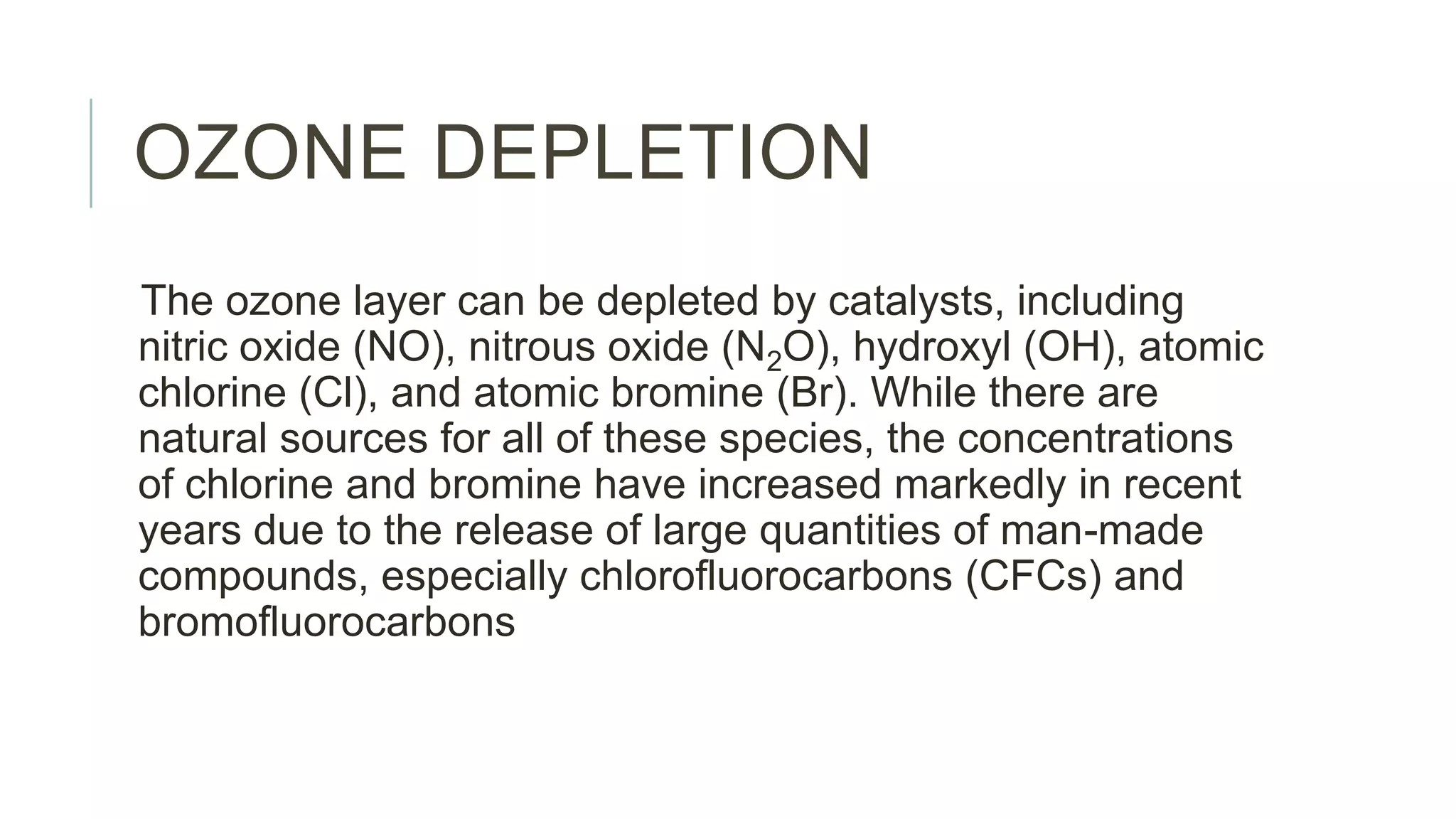 OZONE DEPLETION
The ozone layer can be depleted by catalysts, including
nitric oxide (NO), nitrous oxide (N2O), hydroxyl (OH), atomic
chlorine (Cl), and atomic bromine (Br). While there are
natural sources for all of these species, the concentrations
of chlorine and bromine have increased markedly in recent
years due to the release of large quantities of man-made
compounds, especially chlorofluorocarbons (CFCs) and
bromofluorocarbons
 