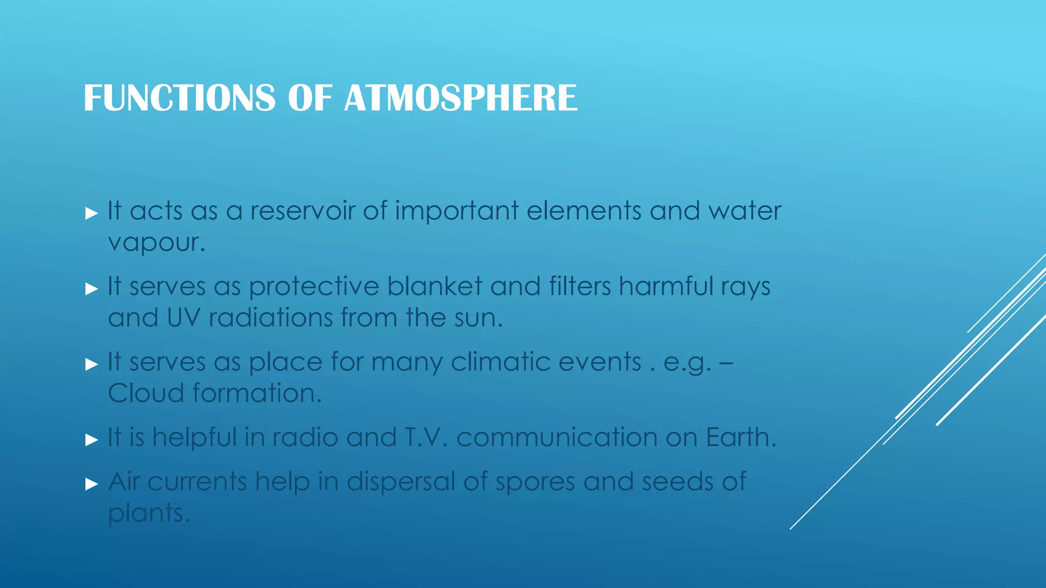 FUNCTIONS OF ATMOSPHERE
► It acts as a reservoir of important elements and water
vapour.
► It serves as protective blanket and filters harmful rays
and UV radiations from the sun.
► It serves as place for many climatic events . e.g. –
Cloud formation.
► It is helpful in radio and T.V. communication on Earth.
► Air currents help in dispersal of spores and seeds of
plants.
 