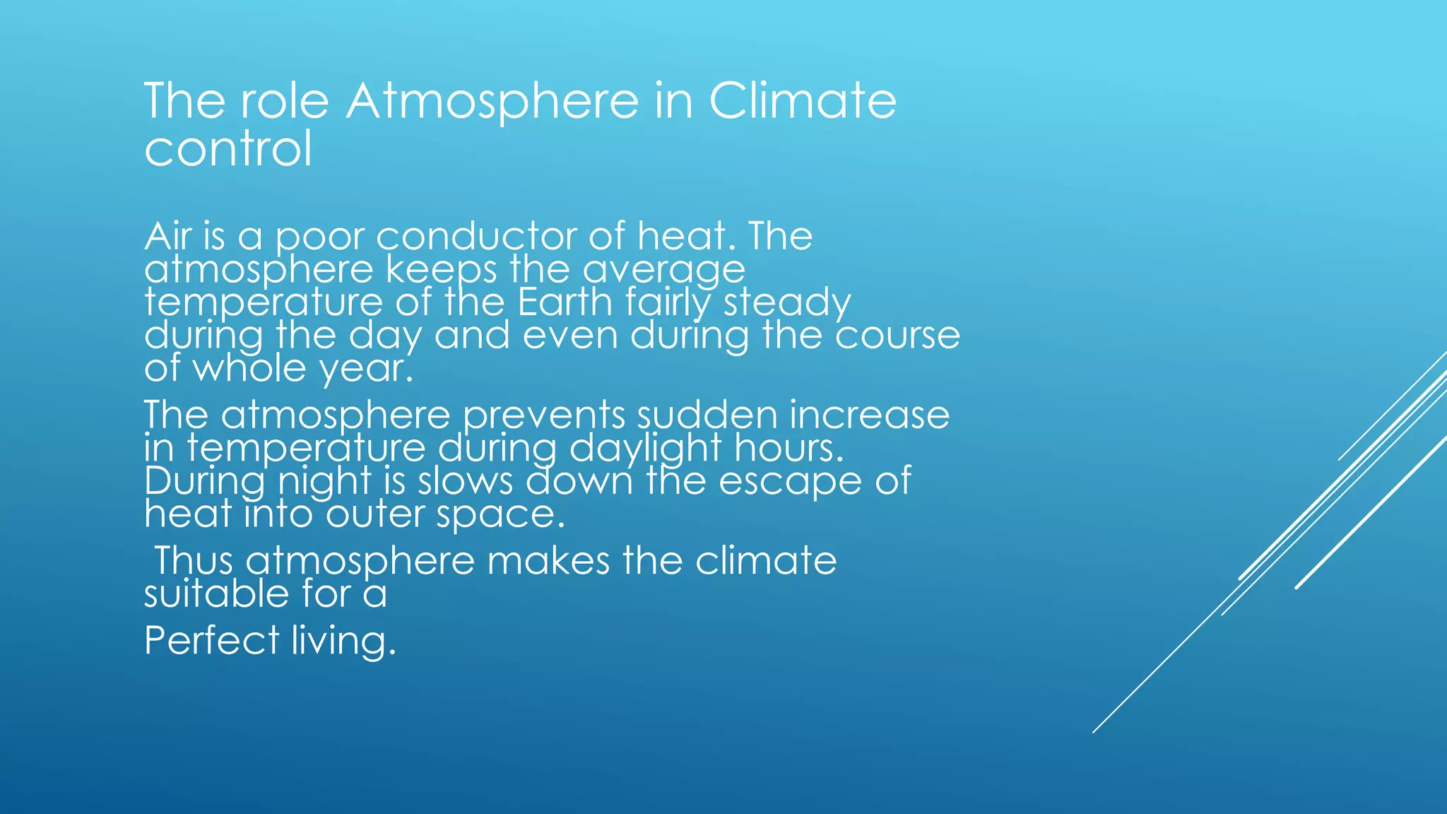 The role Atmosphere in Climate
control
Air is a poor conductor of heat. The
atmosphere keeps the average
temperature of the Earth fairly steady
during the day and even during the course
of whole year.
The atmosphere prevents sudden increase
in temperature during daylight hours.
During night is slows down the escape of
heat into outer space.
Thus atmosphere makes the climate
suitable for a
Perfect living.
 