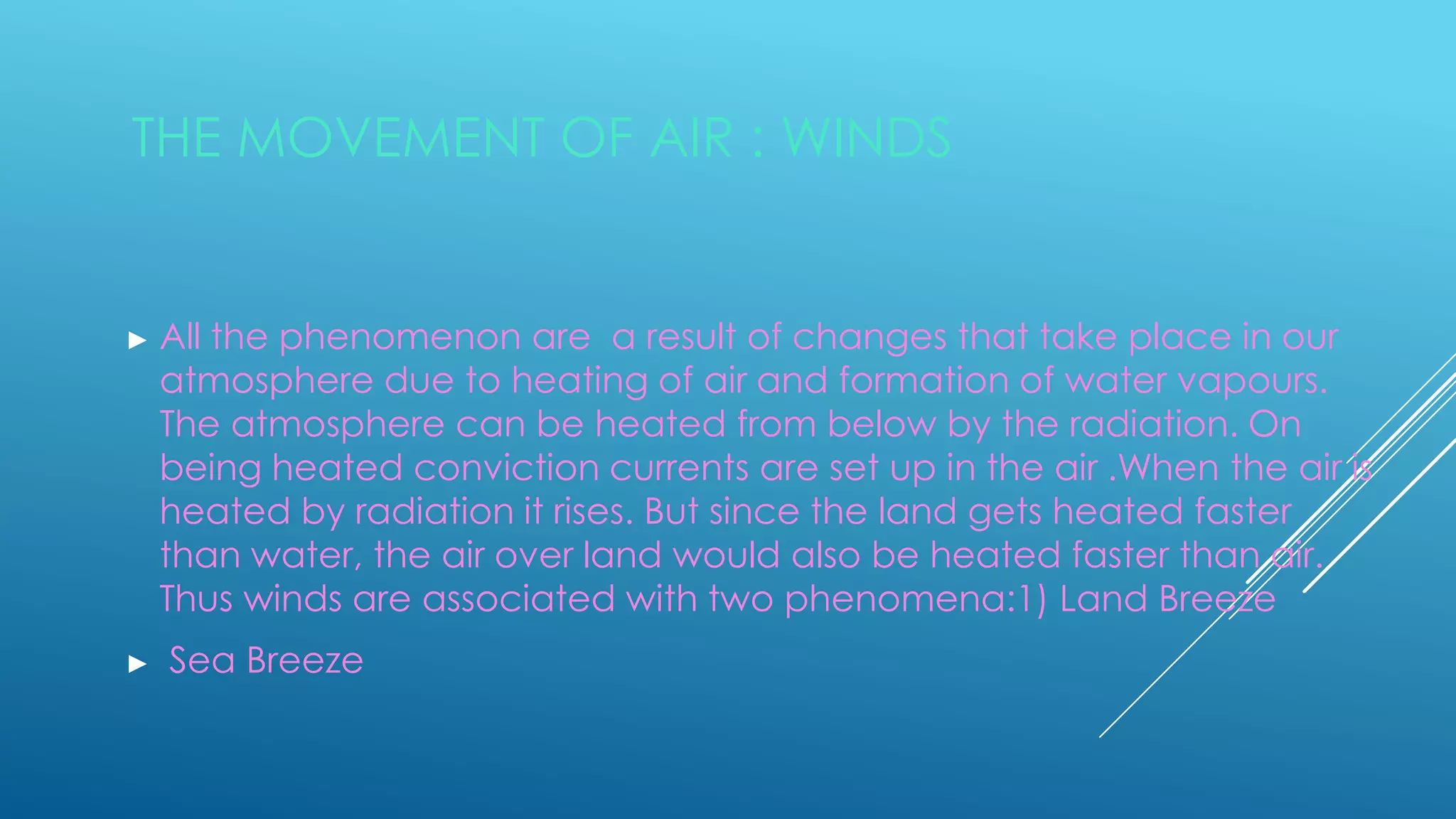 THE MOVEMENT OF AIR : WINDS
► All the phenomenon are a result of changes that take place in our
atmosphere due to heating of air and formation of water vapours.
The atmosphere can be heated from below by the radiation. On
being heated conviction currents are set up in the air .When the air is
heated by radiation it rises. But since the land gets heated faster
than water, the air over land would also be heated faster than air.
Thus winds are associated with two phenomena:1) Land Breeze
► Sea Breeze
 