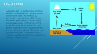 SEA BREEZE
► A sea-breeze (or onshore breeze) is a
wind from the sea that develops over
land near coasts. It is formed by
increasing temperature differences
between the land and water; these
create a pressure minimum over the
land due to its relative warmth, and
forces higher pressure, cooler air from
the sea to move inland. Generally, air
temperature gets cooler relative to
nearby locations as one moves closer to
a large body of water.
 