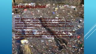 WATER POLLUTION
Water pollution is the contamination of water bodies
(e.g. lakes, rivers , oceans, aquifiers and groundwater). Water
pollution occurs when pollutants are discharged directly or
indirectly into water bodies without adequate treatment to remove
harmful compounds.
Water pollution affects plants and organisms living in these bodies
of water. In almost all cases the effect is damaging not only to
individual species and populations, but also to the natural biological
communities.
 