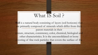 What IS Soil ?
Soil is a natural body consisting of layers (soil horizons) that
are primarily composed of minerals which differ from their
parent materials in their
texture, structure, consistency, color, chemical, biological and
other characteristics. It is the unconsolidated or loose
covering of fine rock particles that covers the surface of the
earth.
 