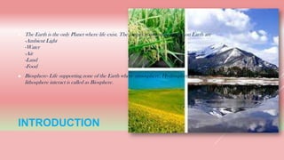 INTRODUCTION
► The Earth is the only Planet where life exist. The factors responsible for life on Earth are
-Ambient Light
-Water
-Air
-Land
-Food
► Biosphere- Life supporting zone of the Earth where atmosphere, Hydrosphere and the
lithosphere interact is called as Biosphere.
 