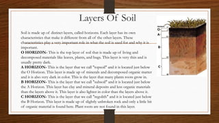 Layers Of Soil
Soil is made up of distinct layers, called horizons. Each layer has its own
characteristics that make it different from all of the other layers. These
characteristics play a very important role in what the soil is used for and why it is
important.
O HORIZON- This is the top layer of soil that is made up of living and
decomposed materials like leaves, plants, and bugs. This layer is very thin and is
usually pretty dark.
A HORIZON- This is the layer that we call "topsoil" and it is located just below
the O Horizon. This layer is made up of minerals and decomposed organic matter
and it is also very dark in color. This is the layer that many plants roots grow in.
B HORIZON- This is the layer that we call "subsoil" and it is located just below
the A Horizon. This layer has clay and mineral deposits and less organic materials
than the layers above it. This layer is also lighter in color than the layers above it.
C HORIZON- This is the layer that we call "regolith" and it is located just below
the B Horizon. This layer is made up of slightly unbroken rock and only a little bit
of organic material is found here. Plant roots are not found in this layer.
 