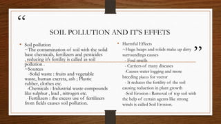 “
”
SOIL POLLUTION AND IT’S EFFETS
• Harmful Effects
~Huge heaps and solids make up dirty
surroundings causes
- Foul smells
- Carriers of many diseases
-Causes water logging and more
breeding places for vector
- It reduces the fertility of the soil
causing reduction in plant growth
-Soil Erosion : Removal of top soil with
the help of certain agents like strong
winds is called Soil Erosion.
• Soil pollution
~The contamination of soil with the solid
base chemicals, fertilizers and pesticides
, reducing it’s fertility is called as soil
pollution .
~Sources
-Solid waste : fruits and vegetable
waste, human excreta, ash ; Plastic
rubber, clothes etc.
-Chemicals : Industrial waste compounds
like sulphur , lead , nitrogen etc.
-Fertilizers : the excess use of fertilizers
from fields causes soil pollution.
 