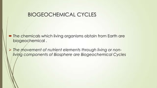 BIOGEOCHEMICAL CYCLES
 The movement of nutrient elements through living or non-
living components of Biosphere are Biogeochemical Cycles
 The chemicals which living organisms obtain from Earth are
biogeochemical .
 