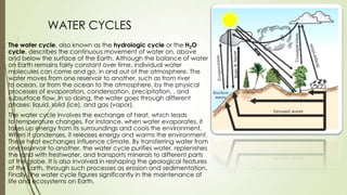 WATER CYCLES
The water cycle, also known as the hydrologic cycle or the H2O
cycle, describes the continuous movement of water on, above
and below the surface of the Earth. Although the balance of water
on Earth remains fairly constant over time, individual water
molecules can come and go, in and out of the atmosphere. The
water moves from one reservoir to another, such as from river
to ocean, or from the ocean to the atmosphere, by the physical
processes of evaporation, condensation, precipitation, , and
subsurface flow. In so doing, the water goes through different
phases: liquid, solid (ice), and gas (vapor).
The water cycle involves the exchange of heat, which leads
to temperature changes. For instance, when water evaporates, it
takes up energy from its surroundings and cools the environment.
When it condenses, it releases energy and warms the environment.
These heat exchanges influence climate. By transferring water from
one reservoir to another, the water cycle purifies water, replenishes
the land with freshwater, and transports minerals to different parts
of the globe. It is also involved in reshaping the geological features
of the Earth, through such processes as erosion and sedimentation.
Finally, the water cycle figures significantly in the maintenance of
life and ecosystems on Earth.
 