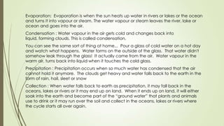 Evaporation: Evaporation is when the sun heats up water in rivers or lakes or the ocean
and turns it into vapour or steam. The water vapour or steam leaves the river, lake or
ocean and goes into the air.
Condensation : Water vapour in the air gets cold and changes back into
liquid, forming clouds. This is called condensation.
You can see the same sort of thing at home... Pour a glass of cold water on a hot day
and watch what happens. Water forms on the outside of the glass. That water didn't
somehow leak through the glass! It actually came from the air. Water vapour in the
warm air, turns back into liquid when it touches the cold glass.
Precipitation : Precipitation occurs when so much water has condensed that the air
cannot hold it anymore. The clouds get heavy and water falls back to the earth in the
form of rain, hail, sleet or snow
Collection : When water falls back to earth as precipitation, it may fall back in the
oceans, lakes or rivers or it may end up on land. When it ends up on land, it will either
soak into the earth and become part of the ―ground water‖ that plants and animals
use to drink or it may run over the soil and collect in the oceans, lakes or rivers where
the cycle starts all over again.
 