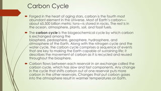 Carbon Cycle
 Forged in the heart of aging stars, carbon is the fourth most
abundant element in the Universe. Most of Earth’s carbon—
about 65,500 billion metric tons—is stored in rocks. The rest is in
the ocean, atmosphere, plants, soil, and fossil fuels.
 The carbon cycle is the biogeochemical cycle by which carbon
is exchanged among the
biosphere, pedosphere, geosphere, hydrosphere, and
atmosphere of the Earth. Along with the nitrogen cycle and the
water cycle, the carbon cycle comprises a sequence of events
that are key to making the Earth capable of sustaining life; it
describes the movement of carbon as it is recycled and reused
throughout the biosphere.
 Carbon flows between each reservoir in an exchange called the
carbon cycle, which has slow and fast components. Any change
in the cycle that shifts carbon out of one reservoir puts more
carbon in the other reservoirs. Changes that put carbon gases
into the atmosphere result in warmer temperatures on Earth.
 