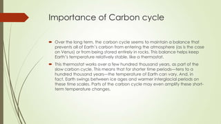 Importance of Carbon cycle
 Over the long term, the carbon cycle seems to maintain a balance that
prevents all of Earth’s carbon from entering the atmosphere (as is the case
on Venus) or from being stored entirely in rocks. This balance helps keep
Earth’s temperature relatively stable, like a thermostat.
 This thermostat works over a few hundred thousand years, as part of the
slow carbon cycle. This means that for shorter time periods—tens to a
hundred thousand years—the temperature of Earth can vary. And, in
fact, Earth swings between ice ages and warmer interglacial periods on
these time scales. Parts of the carbon cycle may even amplify these short-
term temperature changes.
 