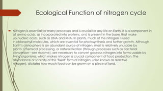Ecological Function of nitrogen cycle
 Nitrogen is essential for many processes and is crucial for any life on Earth. It is a component in
all amino acids, as incorporated into proteins, and is present in the bases that make
up nucleic acids, such as DNA and RNA. In plants, much of the nitrogen is used
in chlorophyll molecules, which are essential for photosynthesis and further growth. Although
Earth’s atmosphere is an abundant source of nitrogen, most is relatively unusable by
plants. Chemical processing, or natural fixation (through processes such as bacterial
conversion—see rhizome), are necessary to convert gaseous nitrogen into forms usable by
living organisms, which makes nitrogen a crucial component of food production. The
abundance or scarcity of this "fixed" form of nitrogen, (also known as reactive
nitrogen), dictates how much food can be grown on a piece of land.
 