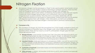 Nitrogen Fixation
 Atmospheric nitrogen must be processed, or "fixed― to be used by plants. Some fixation occurs
in lightning strikes, but most fixation is done by free-living or symbiotic bacteria. These bacteria
have the nitrogenise enzyme that combines gaseous nitrogen with hydrogen to
produce ammonia, which is then further converted by the bacteria to make their own organic
compounds. Some nitrogen fixing bacteria, such as Rhizobium, live in the root nodules
of legumes (such as peas or beans). Here they form a mutualistic relationship with the
plant, producing ammonia in exchange for carbohydrates. Nutrient-poor soils can be planted
with legumes to enrich them with nitrogen. A few other plants can form such symbioses.
Today, about 30% of the total fixed nitrogen is manufactured in ammonia chemical plants.
 Conversion of N2
 The conversion of nitrogen (N2) from the atmosphere into a form readily available to plants and
hence to animals is an important step in the nitrogen cycle, which distributes the supply of this
essential nutrient. There are four ways to convert N2 (atmospheric nitrogen gas) into more
chemically reactive forms:
 Biological fixation: some symbiotic bacteria (most often associated with leguminous plants) and
some free-living bacteria are able to fix nitrogen as organic nitrogen. An example of mutualistic
nitrogen fixing bacteria are the Rhizobium bacteria, which live in legume root nodules. These
species are diazotrophs. An example of the free-living bacteria is Azotobacter.
 Industrial N-fixation: Under great pressure, at a temperature of 600 C, and with the use of an iron
catalyst, hydrogen (usually derived from natural gas or petroleum) and atmospheric nitrogen can
be combined to form ammonia (NH3) in the Haber-Bosch process which is used to make fertilizer
and explosives.
 Combustion of fossil fuels: automobile engines and thermal power plants, which release various
nitrogen oxides (NOx).
 Other processes: In addition, the formation of NO from N2 and O2 due to photons and especially
 