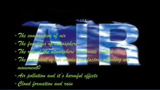 • The breath of life
-The composition of air
-The functions of atmosphere
-The role of the atmosphere in climate control
-The movement of air winds and factors affecting air
movement0
-Air pollution and it’s harmful effects
-Cloud formation and rain
 