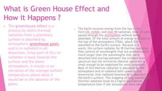 What is Green House Effect and
How it Happens ?
• The Earth receives energy from the Sun in the
form UV, visible, and near IR radiation, most of which
passes through the atmosphere without being
absorbed. Of the total amount of energy available at
the top of the atmosphere (TOA), about 50% is
absorbed at the Earth's surface. Because it is
warm, the surface radiates far IR thermal radiation
that consists of wavelengths that are predominantly
much longer than the wavelengths that were
absorbed (the overlap between the incident solar
spectrum and the terrestrial thermal spectrum is
small enough to be neglected for most purposes).
Most of this thermal radiation is absorbed by the
atmosphere and re-radiated both upwards and
downwards; that radiated downwards is absorbed by
the Earth's surface. This trapping of long-wavelength
thermal radiation leads to a higher equilibrium
temperature than if the atmosphere were absent.
• The greenhouse effect is a
process by which thermal
radiation from a planetary
surface is absorbed by
atmospheric greenhouse gases,
and is re-radiated in all
directions. Since part of this re-
radiation is back towards the
surface and the lower
atmosphere, it results in an
elevation of the average surface
temperature above what it
would be in the absence of the
gases.
 