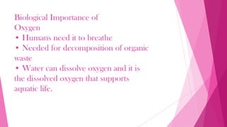 Biological Importance of
Oxygen
• Humans need it to breathe
• Needed for decomposition of organic
waste
• Water can dissolve oxygen and it is
the dissolved oxygen that supports
aquatic life.
 