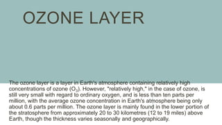 OZONE LAYER
The ozone layer is a layer in Earth's atmosphere containing relatively high
concentrations of ozone (O3). However, "relatively high," in the case of ozone, is
still very small with regard to ordinary oxygen, and is less than ten parts per
million, with the average ozone concentration in Earth's atmosphere being only
about 0.6 parts per million. The ozone layer is mainly found in the lower portion of
the stratosphere from approximately 20 to 30 kilometres (12 to 19 miles) above
Earth, though the thickness varies seasonally and geographically.
 
