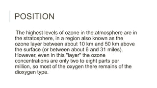 POSITION
The highest levels of ozone in the atmosphere are in
the stratosphere, in a region also known as the
ozone layer between about 10 km and 50 km above
the surface (or between about 6 and 31 miles).
However, even in this "layer" the ozone
concentrations are only two to eight parts per
million, so most of the oxygen there remains of the
dioxygen type.
 