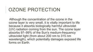 OZONE PROTECTION
Although the concentration of the ozone in the
ozone layer is very small, it is vitally important to life
because it absorbs biologically harmful ultraviolet
(UV) radiation coming from the sun. The ozone layer
absorbs 97–99% of the Sun's medium-frequency
ultraviolet light (from about 200 nm to 315 nm
wavelength), which potentially damages exposed life
forms on Earth.
 