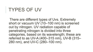 TYPES OF UV
There are different types of Uvs. Extremely
short or vacuum UV (10–100 nm) is screened
out by nitrogen. UV radiation capable of
penetrating nitrogen is divided into three
categories, based on its wavelength; these are
referred to as UV-A (400–315 nm), UV-B (315–
280 nm), and UV-C (280–100 nm).
 