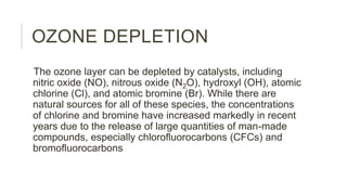 OZONE DEPLETION
The ozone layer can be depleted by catalysts, including
nitric oxide (NO), nitrous oxide (N2O), hydroxyl (OH), atomic
chlorine (Cl), and atomic bromine (Br). While there are
natural sources for all of these species, the concentrations
of chlorine and bromine have increased markedly in recent
years due to the release of large quantities of man-made
compounds, especially chlorofluorocarbons (CFCs) and
bromofluorocarbons
 