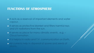 FUNCTIONS OF ATMOSPHERE
► It acts as a reservoir of important elements and water
vapour.
► It serves as protective blanket and filters harmful rays
and UV radiations from the sun.
► It serves as place for many climatic events . e.g. –
Cloud formation.
► It is helpful in radio and T.V. communication on Earth.
► Air currents help in dispersal of spores and seeds of
plants.
 