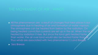 THE MOVEMENT OF AIR : WINDS
► All the phenomenon are a result of changes that take place in our
atmosphere due to heating of air and formation of water vapours.
The atmosphere can be heated from below by the radiation. On
being heated conviction currents are set up in the air .When the air is
heated by radiation it rises. But since the land gets heated faster
than water, the air over land would also be heated faster than air.
Thus winds are associated with two phenomena:1) Land Breeze
► Sea Breeze
 