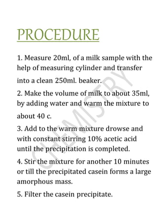 PROCEDURE
1. Measure 20ml, of a milk sample with the
help of measuring cylinder and transfer
into a clean 250ml. beaker.
2. Make the volume of milk to about 35ml,
by adding water and warm the mixture to
about 40 c.
3. Add to the warm mixture drowse and
with constant stirring 10% acetic acid
until the precipitation is completed.
4. Stir the mixture for another 10 minutes
or till the precipitated casein forms a large
amorphous mass.
5. Filter the casein precipitate.
 