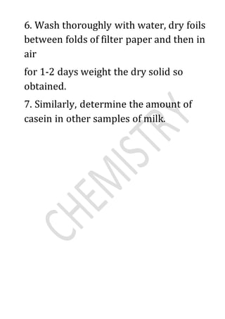 6. Wash thoroughly with water, dry foils
between folds of filter paper and then in
air
for 1-2 days weight the dry solid so
obtained.
7. Similarly, determine the amount of
casein in other samples of milk.
 