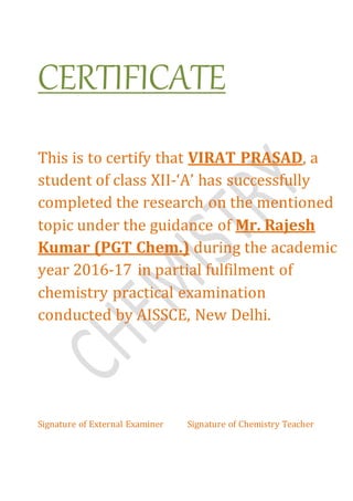 CERTIFICATE
This is to certify that VIRAT PRASAD, a
student of class XII-‘A’ has successfully
completed the research on the mentioned
topic under the guidance of Mr. Rajesh
Kumar (PGT Chem.) during the academic
year 2016-17 in partial fulfilment of
chemistry practical examination
conducted by AISSCE, New Delhi.
Signature of External Examiner Signature of Chemistry Teacher
 