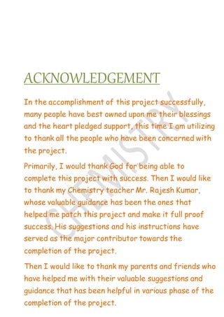 ACKNOWLEDGEMENT
In the accomplishment of this project successfully,
many people have best owned upon me their blessings
and the heart pledged support, this time I am utilizing
to thank all the people who have been concerned with
the project.
Primarily, I would thank God for being able to
complete this project with success. Then I would like
to thank my Chemistry teacher Mr. Rajesh Kumar,
whose valuable guidance has been the ones that
helped me patch this project and make it full proof
success. His suggestions and his instructions have
served as the major contributor towards the
completion of the project.
Then I would like to thank my parents and friends who
have helped me with their valuable suggestions and
guidance that has been helpful in various phase of the
completion of the project.
 